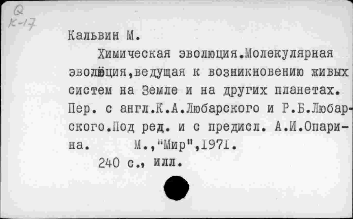 ﻿Кальвин М.
Химическая эволюция.Молекулярная эволюция,ведущая к возникновению живых систем на Земле и на других планетах. Пер. с англ.К.А.Любарского и Р.Б.Любар ского.Под ред. и с предисл. А.И.Опарина. М.,“Мир”,1971.
240 с.» илл.